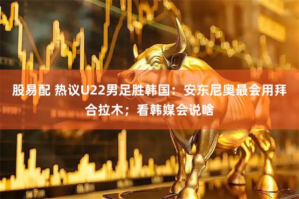 股易配 热议U22男足胜韩国：安东尼奥最会用拜合拉木；看韩媒会说啥