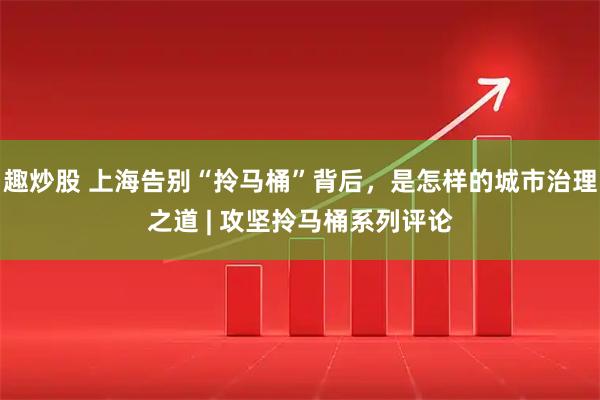 趣炒股 上海告别“拎马桶”背后，是怎样的城市治理之道 | 攻坚拎马桶系列评论