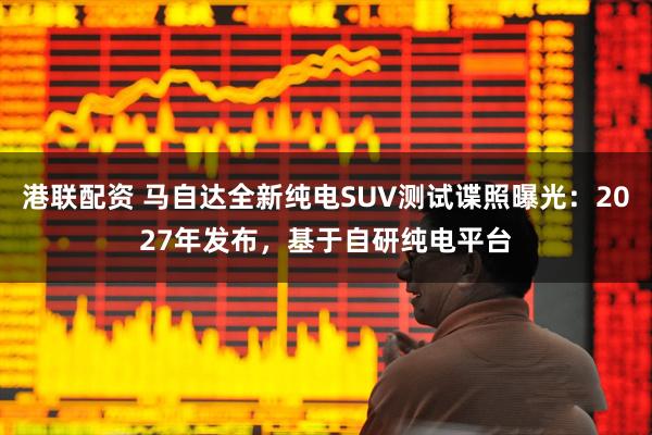 港联配资 马自达全新纯电SUV测试谍照曝光：2027年发布，基于自研纯电平台