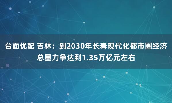 台面优配 吉林：到2030年长春现代化都市圈经济总量力争达到1.35万亿元左右