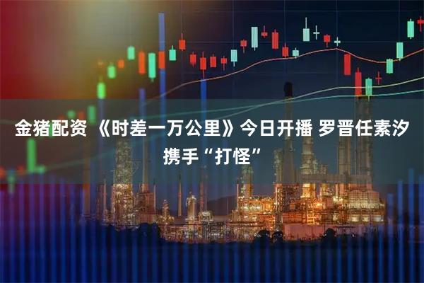 金猪配资 《时差一万公里》今日开播 罗晋任素汐携手“打怪”