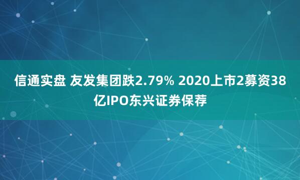 信通实盘 友发集团跌2.79% 2020上市2募资38亿IPO东兴证券保荐