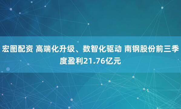 宏图配资 高端化升级、数智化驱动 南钢股份前三季度盈利21.76亿元