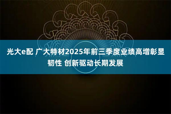 光大e配 广大特材2025年前三季度业绩高增彰显韧性 创新驱动长期发展