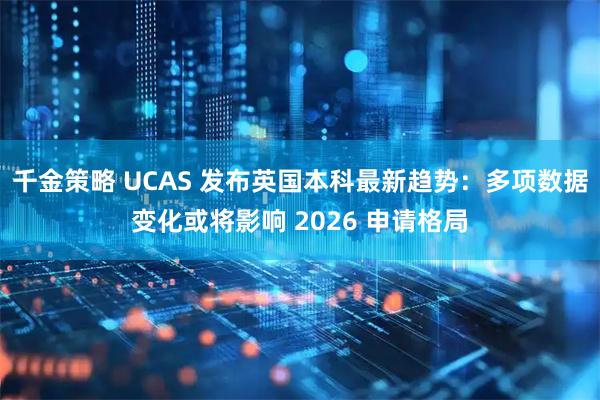 千金策略 UCAS 发布英国本科最新趋势：多项数据变化或将影响 2026 申请格局