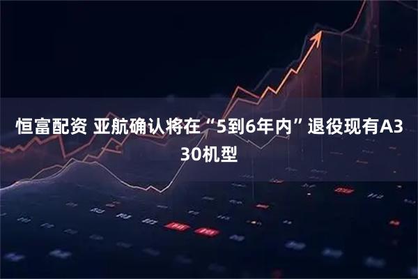 恒富配资 亚航确认将在“5到6年内”退役现有A330机型