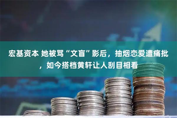 宏基资本 她被骂“文盲”影后，抽烟恋爱遭痛批，如今搭档黄轩让人刮目相看