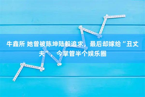 牛鑫所 她曾被陈坤陆毅追求，最后却嫁给“丑丈夫”，今掌管半个娱乐圈