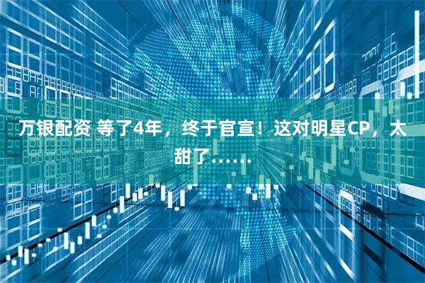 万银配资 等了4年，终于官宣！这对明星CP，太甜了……