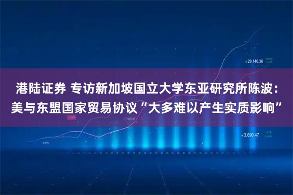 港陆证券 专访新加坡国立大学东亚研究所陈波：美与东盟国家贸易协议“大多难以产生实质影响”