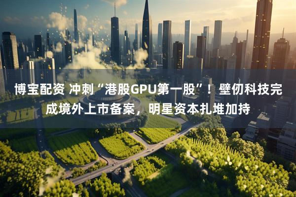 博宝配资 冲刺“港股GPU第一股”！壁仞科技完成境外上市备案，明星资本扎堆加持