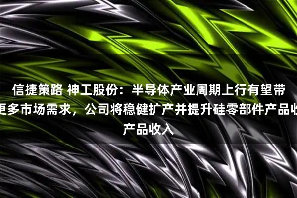 信捷策路 神工股份：半导体产业周期上行有望带来更多市场需求，公司将稳健扩产并提升硅零部件产品收入