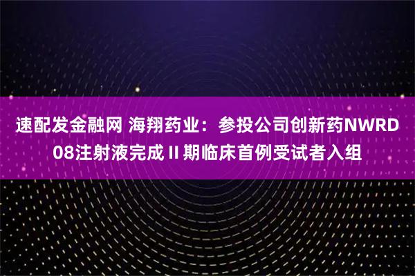 速配发金融网 海翔药业：参投公司创新药NWRD08注射液完成Ⅱ期临床首例受试者入组