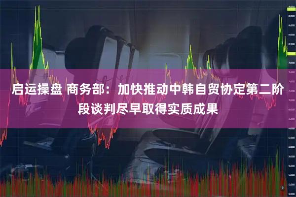 启运操盘 商务部：加快推动中韩自贸协定第二阶段谈判尽早取得实质成果