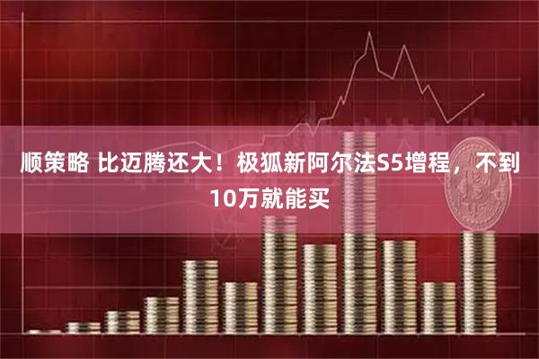 顺策略 比迈腾还大！极狐新阿尔法S5增程，不到10万就能买