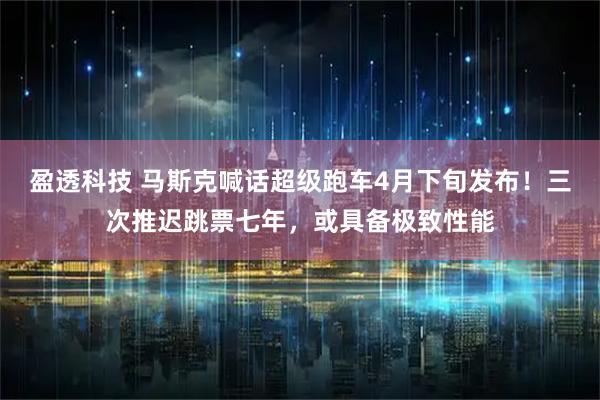 盈透科技 马斯克喊话超级跑车4月下旬发布！三次推迟跳票七年，或具备极致性能