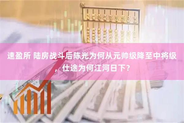 速盈所 陆房战斗后陈光为何从元帅级降至中将级，仕途为何江河日下？