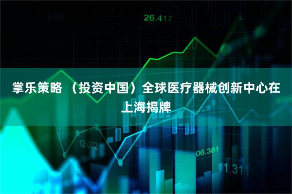 掌乐策略 （投资中国）全球医疗器械创新中心在上海揭牌