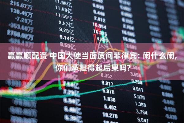 赢赢顺配资 中国大使当面质问菲律宾: 闹什么闹, 你们承担得起后果吗?