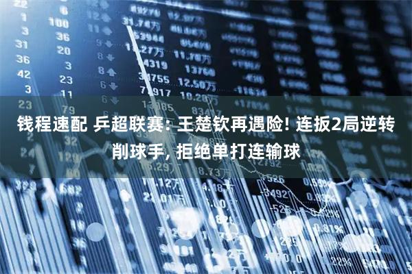 钱程速配 乒超联赛: 王楚钦再遇险! 连扳2局逆转削球手, 拒绝单打连输球