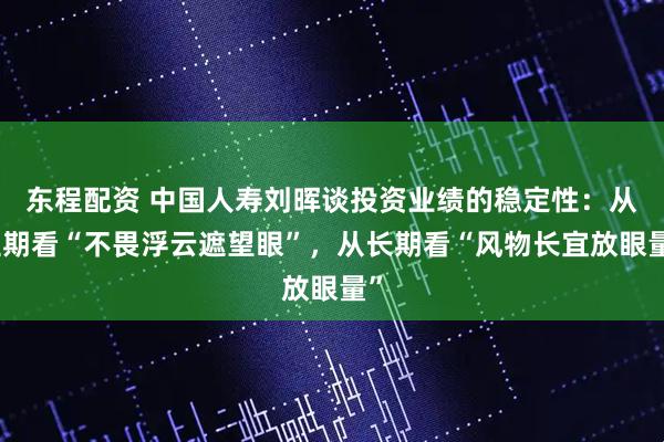 东程配资 中国人寿刘晖谈投资业绩的稳定性：从短期看“不畏浮云遮望眼”，从长期看“风物长宜放眼量”